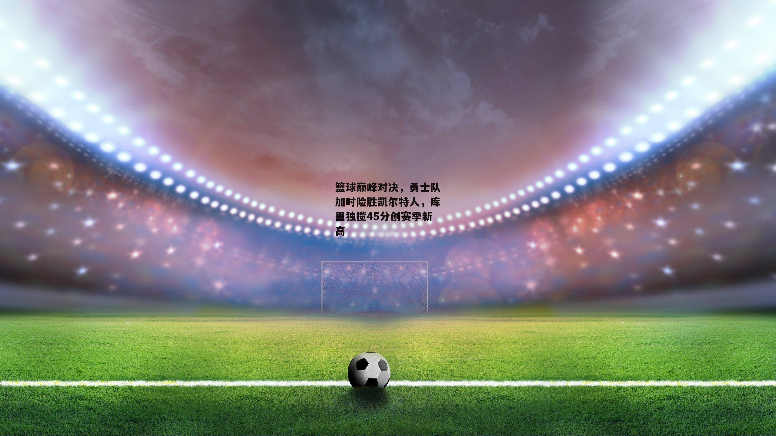 篮球巅峰对决,勇士队加时险胜凯尔特人,库里独揽45分创赛季新高